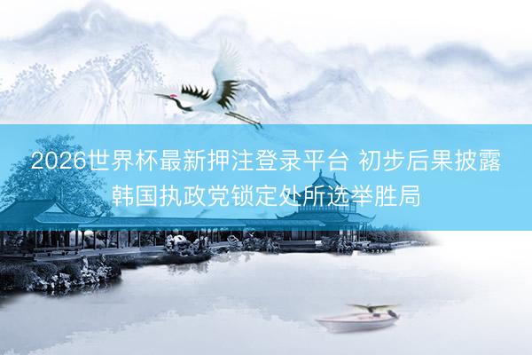 2026世界杯最新押注登录平台 初步后果披露韩国执政党锁定处所选举胜局
