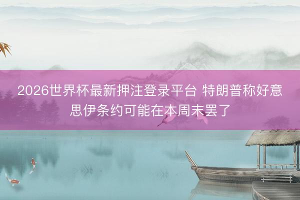 2026世界杯最新押注登录平台 特朗普称好意思伊条约可能在本周末罢了