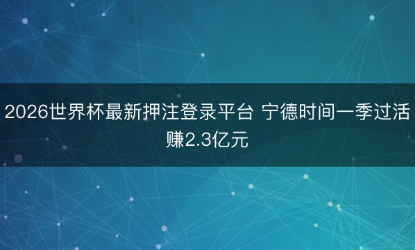 2026世界杯最新押注登录平台 宁德时间一季过活赚2.3亿元
