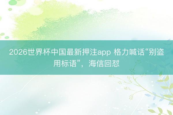 2026世界杯中国最新押注app 格力喊话“别盗用标语”,海信回怼