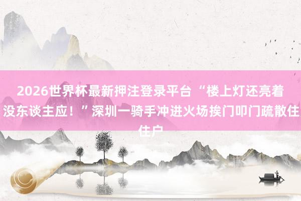 2026世界杯最新押注登录平台 “楼上灯还亮着，没东谈主应！”深圳一骑手冲进火场挨门叩门疏散住户