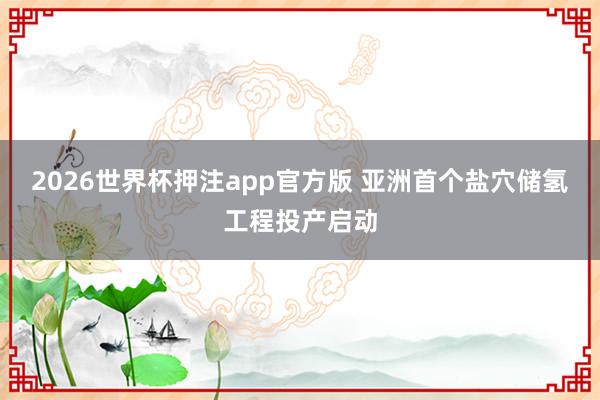 2026世界杯押注app官方版 亚洲首个盐穴储氢工程投产启动