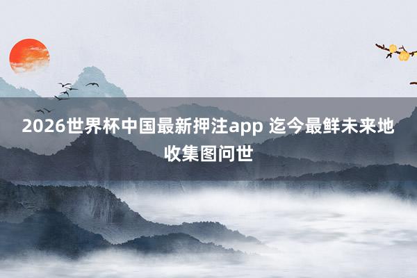 2026世界杯中国最新押注app 迄今最鲜未来地收集图问世