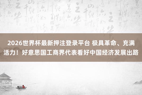 2026世界杯最新押注登录平台 极具革命、充满活力!好意思国工商界代表看好中国经济发展出路