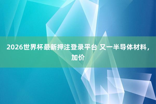 2026世界杯最新押注登录平台 又一半导体材料,加价