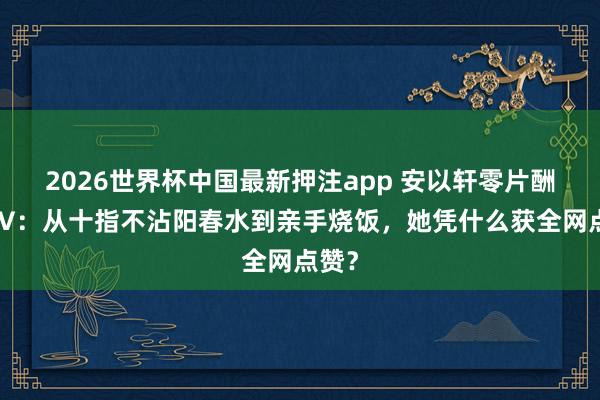 2026世界杯中国最新押注app 安以轩零片酬拍MV:从十指不沾阳春水到亲手烧饭,她凭什么获全网点赞?