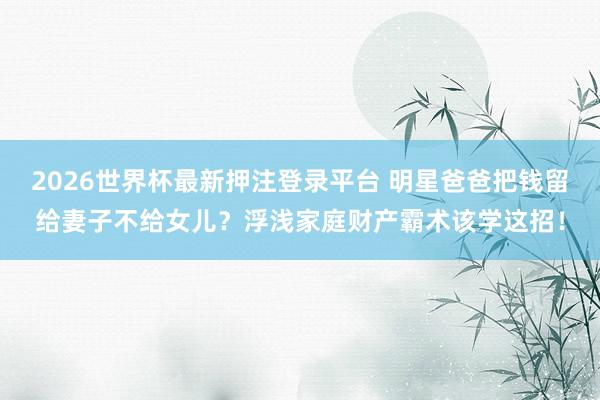 2026世界杯最新押注登录平台 明星爸爸把钱留给妻子不给女儿？浮浅家庭财产霸术该学这招！