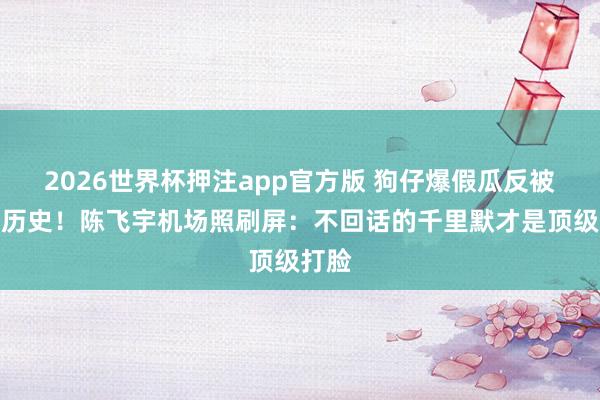 2026世界杯押注app官方版 狗仔爆假瓜反被扒黑历史！陈飞宇机场照刷屏：不回话的千里默才是顶级打脸