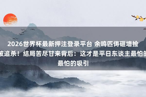 2026世界杯最新押注登录平台 余鸣匹俦砸墙捡钱反被追杀！结局苦尽甘来背后：这才是平日东谈主最怕的吸引