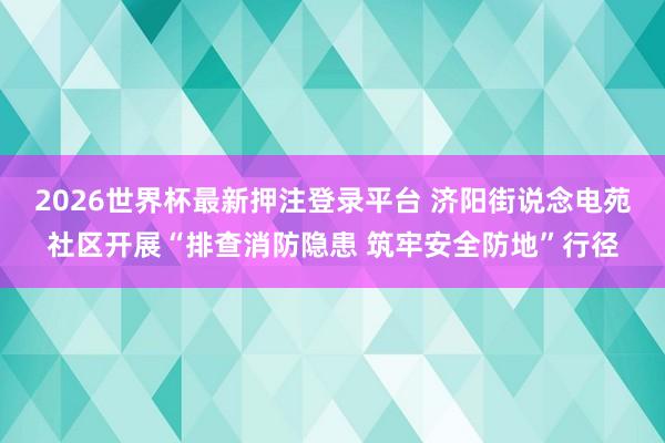 2026世界杯最新押注登录平台 济阳街说念电苑社区开展“排查消防隐患 筑牢安全防地”行径