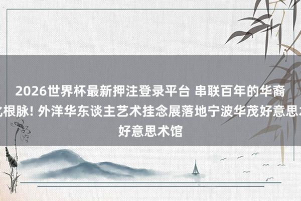 2026世界杯最新押注登录平台 串联百年的华裔文化根脉! 外洋华东谈主艺术挂念展落地宁波华茂好意思术馆