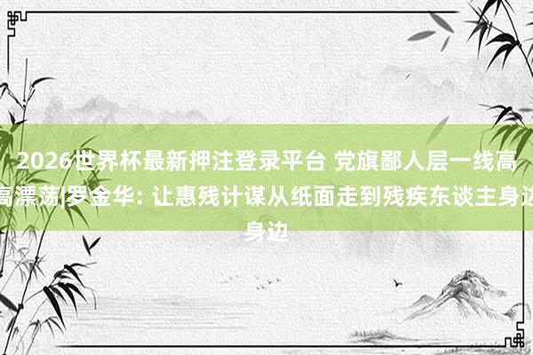2026世界杯最新押注登录平台 党旗鄙人层一线高高漂荡|罗金华: 让惠残计谋从纸面走到残疾东谈主身边