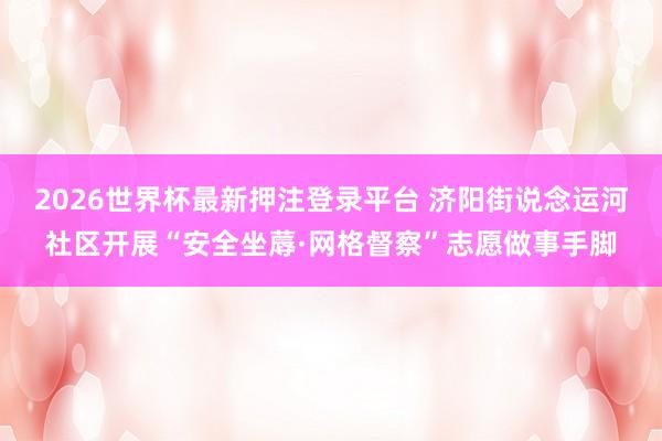 2026世界杯最新押注登录平台 济阳街说念运河社区开展“安全坐蓐·网格督察”志愿做事手脚