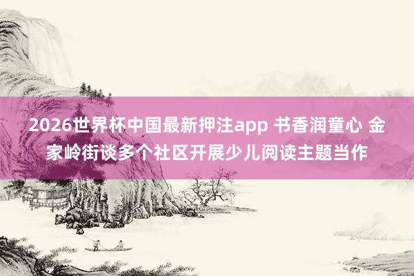 2026世界杯中国最新押注app 书香润童心 金家岭街谈多个社区开展少儿阅读主题当作