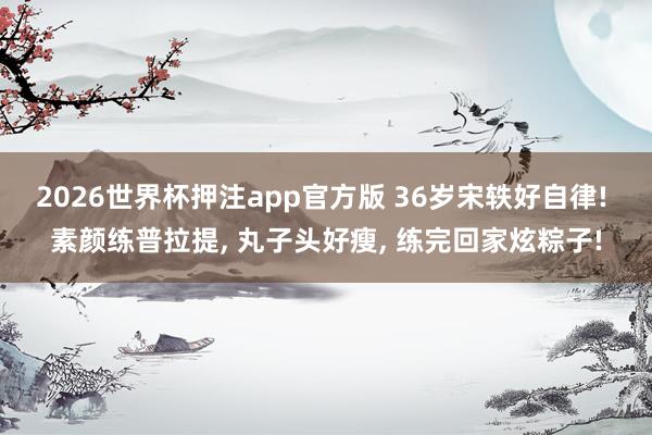 2026世界杯押注app官方版 36岁宋轶好自律! 素颜练普拉提， 丸子头好瘦， 练完回家炫粽子!