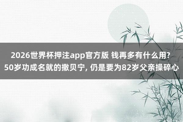 2026世界杯押注app官方版 钱再多有什么用? 50岁功成名就的撒贝宁， 仍是要为82岁父亲操碎心
