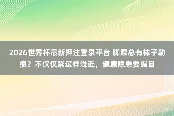 2026世界杯最新押注登录平台 脚踝总有袜子勒痕？不仅仅紧这样浅近，健康隐患要瞩目