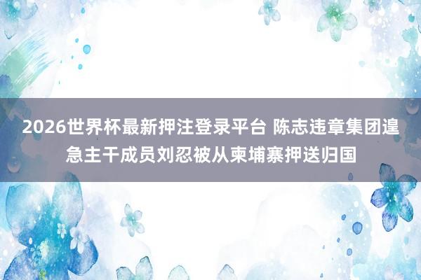 2026世界杯最新押注登录平台 陈志违章集团遑急主干成员刘忍被从柬埔寨押送归国