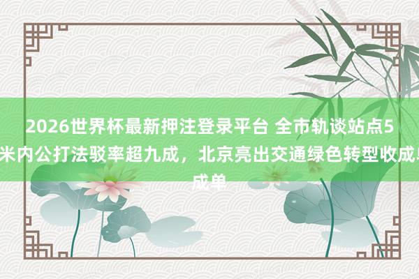 2026世界杯最新押注登录平台 全市轨谈站点50米内公打法驳率超九成，北京亮出交通绿色转型收成单