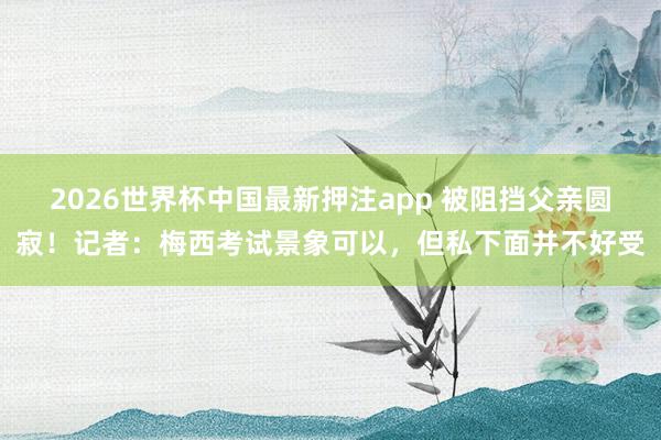 2026世界杯中国最新押注app 被阻挡父亲圆寂!记者:梅西考试景象可以,但私下面并不好受