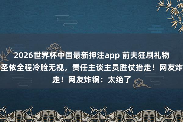 2026世界杯中国最新押注app 前夫狂刷礼物求复合，黄圣依全程冷脸无视，责任主谈主员胜仗抬走！网友炸锅：太绝了