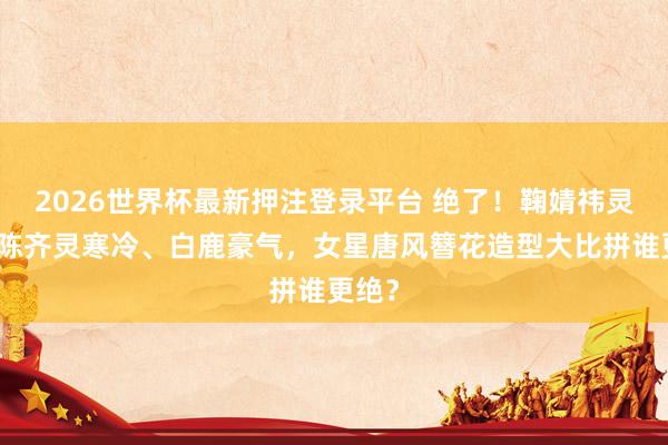 2026世界杯最新押注登录平台 绝了！鞠婧祎灵动、陈齐灵寒冷、白鹿豪气，女星唐风簪花造型大比拼谁更绝？