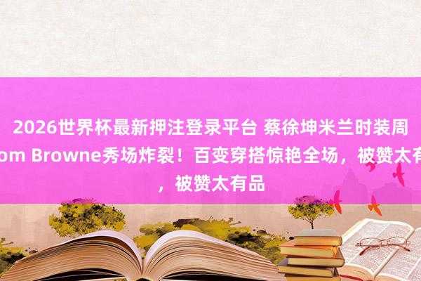 2026世界杯最新押注登录平台 蔡徐坤米兰时装周Thom Browne秀场炸裂!百变穿搭惊艳全场,被赞太有品