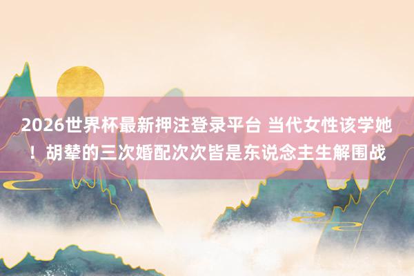 2026世界杯最新押注登录平台 当代女性该学她！胡辇的三次婚配次次皆是东说念主生解围战